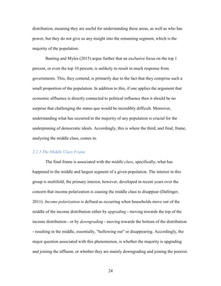 24
distribution, meaning they are useful for understanding these areas, as well as who has
power, but they do not give us any insight into the remaining segment, which is the
majority of the population.
Banting and Myles (2015) argue further that an exclusive focus on the top 1
percent, or even the top 10 percent, is unlikely to result in much response from
governments. This, they contend, is primarily due to the fact that they comprise such a
small proportion of the population. In addition to this, if one applies the argument that
economic affluence is directly connected to political influence then it should be no
surprise that challenging the status quo would be incredibly difficult. Moreover,
understanding what has occurred to the majority of any population is crucial for the
underpinning of democratic ideals. Accordingly, this is where the third, and final, frame,
analyzing the middle class, comes in.
2.2.3 The Middle Class Frame
The final frame is associated with the middle class, specifically, what has
happened to the middle and largest segment of a given population. The interest in this
group is multifold; the primary interest, however, developed in recent years over the
concern that income polarization is causing the middle class to disappear (Dallinger,
2011). Income polarization is defined as occurring when households move out of the
middle of the income distribution either by upgrading - moving towards the top of the
income distribution - or by downgrading - moving towards the bottom of the distribution
- resulting in the middle, essentially, "hollowing out" or disappearing. Accordingly, the
major question associated with this phenomenon, is whether the majority is upgrading
and joining the affluent, or whether they are mainly downgrading and joining the poorest.
 