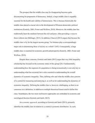 25
The prospect that the middle class may be disappearing becomes quite
disconcerting for proponents of democracy. Indeed, a large middle class is arguably
essential for the health and viability of democracies. This is because historically the
middle class played a crucial role in the development of Western democratic political
institutions (Easterly, 2001; Foster and Wolfson, 2010). Moreover, the middle class has
traditionally been the mediator between the rich and poor, often providing a voice to
those without one (Dallinger, 2013). In addition, Chauvel (2013) argues that because the
middle class is by far the largest income group, "its fortunes play a correspondingly
major role in determining those of society as a whole" (145). Consequently, a large
middle class is essential for economic growth and prosperity (Easterly, 2001; Foster and
Wolfson, 2010).
Despite these concerns, Gornick and Jantti (2013) argue that very little inequality
scholarship has focused on the economic status of this group (24). Fundamentally,
understanding how this segment of a population is faring economically is not only key to
understanding what has occurred, but is also essential to understanding the overall
dynamics of economic inequality. Thus, defining who and what the middle class consists
of is central for measuring and analyzing it, as well as for understanding the dynamics of
economic inequality. Defining the middle class is, however, challenging, as there is no
consensus on a definition, in addition to multiple theoretical lenses used to define this
class. Nonetheless, the two most well-known approaches are embedded in economic and
sociological theories (Gornick and Jantti, 2013).
An economic approach, according to Gornick and Jantti (2013), primarily
identifies the middle class in relation to a country's economic distribution. As such,
 