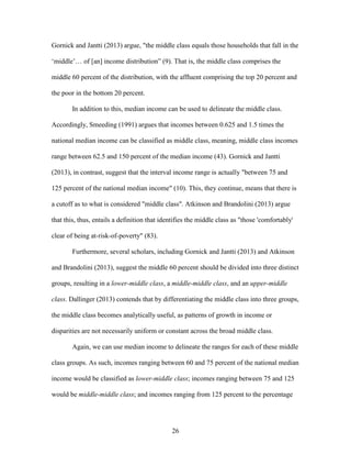 26
Gornick and Jantti (2013) argue, "the middle class equals those households that fall in the
‘middle’… of [an] income distribution” (9). That is, the middle class comprises the
middle 60 percent of the distribution, with the affluent comprising the top 20 percent and
the poor in the bottom 20 percent.
In addition to this, median income can be used to delineate the middle class.
Accordingly, Smeeding (1991) argues that incomes between 0.625 and 1.5 times the
national median income can be classified as middle class, meaning, middle class incomes
range between 62.5 and 150 percent of the median income (43). Gornick and Jantti
(2013), in contrast, suggest that the interval income range is actually "between 75 and
125 percent of the national median income" (10). This, they continue, means that there is
a cutoff as to what is considered "middle class". Atkinson and Brandolini (2013) argue
that this, thus, entails a definition that identifies the middle class as "those 'comfortably'
clear of being at-risk-of-poverty" (83).
Furthermore, several scholars, including Gornick and Jantti (2013) and Atkinson
and Brandolini (2013), suggest the middle 60 percent should be divided into three distinct
groups, resulting in a lower-middle class, a middle-middle class, and an upper-middle
class. Dallinger (2013) contends that by differentiating the middle class into three groups,
the middle class becomes analytically useful, as patterns of growth in income or
disparities are not necessarily uniform or constant across the broad middle class.
Again, we can use median income to delineate the ranges for each of these middle
class groups. As such, incomes ranging between 60 and 75 percent of the national median
income would be classified as lower-middle class; incomes ranging between 75 and 125
would be middle-middle class; and incomes ranging from 125 percent to the percentage
 