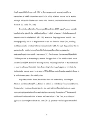 28
clearly quantifiable framework (10). In short, an economic approach enables a
comparison of middle class characteristics, including, absolute income levels, wealth
holdings, and political behaviour, across time, countries, and even income definitions
(Gornick and Jantti, 2013: 10).
Despite these benefits, Atkinson and Brandolini (2013) argue "income alone [is
insufficient] to identify the middle class [since] it fails to [capture] the full amount of
resources on which individuals rely" (88). Moreover, they suggest that "middle class
status [is] closely linked to the possession of real and financial assets" (89), meaning,
middle class status is linked to the accumulation of wealth. As such, they contend that by
accounting for wealth, income-based definitions can be enhanced, as can the
understanding of what middle class means (91). Furthermore, Atkinson and Brandolini
(2013) argue that by accounting for wealth, the upper limit of the middle class is much
easier to define (89). Similar to defining income, percentage intervals of the median can
be used to delineate the middle class. Interestingly, the range happens to be relatively
similar to the income range; i.e. a range of 75 to 200 percent of median wealth is found to
be sufficient to capture the middle class.
Beyond economic means, the middle class was traditionally, according to
Atkinson and Brandolini (2013), defined in relation to control over resources and labour.
However, they continue, this perspective has received insufficient attention in recent
years, prompting criticisms from sociologists concerning the neglect of "fundamental
social stratification embodied in labour market relations" (78). Thus, a sociological
approach, according to Gornick and Jantti (2013), generally "invoke[s] definitions that
 