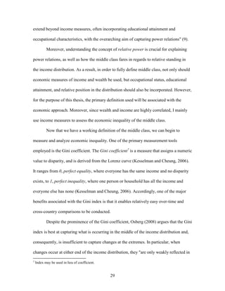 29
extend beyond income measures, often incorporating educational attainment and
occupational characteristics, with the overarching aim of capturing power relations" (9).
Moreover, understanding the concept of relative power is crucial for explaining
power relations, as well as how the middle class fares in regards to relative standing in
the income distribution. As a result, in order to fully define middle class, not only should
economic measures of income and wealth be used, but occupational status, educational
attainment, and relative position in the distribution should also be incorporated. However,
for the purpose of this thesis, the primary definition used will be associated with the
economic approach. Moreover, since wealth and income are highly correlated, I mainly
use income measures to assess the economic inequality of the middle class.
Now that we have a working definition of the middle class, we can begin to
measure and analyze economic inequality. One of the primary measurement tools
employed is the Gini coefficient. The Gini coefficient7
is a measure that assigns a numeric
value to disparity, and is derived from the Lorenz curve (Kesselman and Cheung, 2006).
It ranges from 0, perfect equality, where everyone has the same income and no disparity
exists, to 1, perfect inequality, where one person or household has all the income and
everyone else has none (Kesselman and Cheung, 2006). Accordingly, one of the major
benefits associated with the Gini index is that it enables relatively easy over-time and
cross-country comparisons to be conducted.
Despite the prominence of the Gini coefficient, Osberg (2008) argues that the Gini
index is best at capturing what is occurring in the middle of the income distribution and,
consequently, is insufficient to capture changes at the extremes. In particular, when
changes occur at either end of the income distribution, they "are only weakly reflected in
7
Index may be used in lieu of coefficient.
 