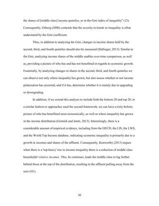 30
the shares of [middle class] income quintiles, or in the Gini index of inequality" (12).
Consequently, Osberg (2008) contends that the severity in trends in inequality is often
understated by the Gini coefficient.
Thus, in addition to analyzing the Gini, changes in income shares held by the
second, third, and fourth quintiles should also be measured (Dallinger, 2013). Similar to
the Gini, analyzing income shares of the middle enables over-time comparison, as well
as, providing a picture of who has and has not benefitted in regards to economic growth.
Essentially, by analyzing changes in shares in the second, third, and fourth quintiles we
can observe not only where inequality has grown, but also assess whether or not income
polarization has occurred, and if it has, determine whether it is mainly due to upgrading
or downgrading.
In addition, if we extend this analysis to include both the bottom 20 and top 20, in
a similar fashion to approaches used the second framework, we can have a truly holistic
picture of who has benefitted most economically, as well as where inequality has grown
in the income distribution (Gornick and Jantti, 2013). Interestingly, there is a
considerable amount of empirical evidence, including from the OECD, the LIS, the LWS,
and the World Top Income database, indicating economic inequality is primarily due to a
growth in incomes and shares of the affluent. Consequently, Kenworthy (2013) argues
when there is a 'top-heavy' rise in income inequality there is a reduction of middle class
households' relative incomes. This, he continues, leads the middle class to lag further
behind those at the top of the distribution, resulting in the affluent pulling away from the
rest (101).
 