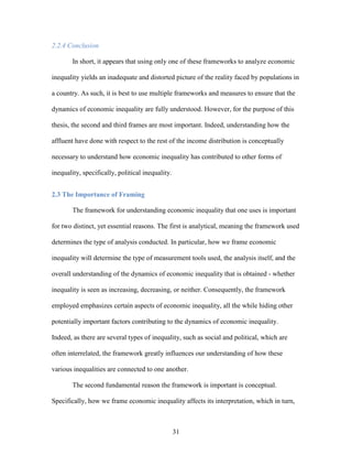 31
2.2.4 Conclusion
In short, it appears that using only one of these frameworks to analyze economic
inequality yields an inadequate and distorted picture of the reality faced by populations in
a country. As such, it is best to use multiple frameworks and measures to ensure that the
dynamics of economic inequality are fully understood. However, for the purpose of this
thesis, the second and third frames are most important. Indeed, understanding how the
affluent have done with respect to the rest of the income distribution is conceptually
necessary to understand how economic inequality has contributed to other forms of
inequality, specifically, political inequality.
2.3 The Importance of Framing
The framework for understanding economic inequality that one uses is important
for two distinct, yet essential reasons. The first is analytical, meaning the framework used
determines the type of analysis conducted. In particular, how we frame economic
inequality will determine the type of measurement tools used, the analysis itself, and the
overall understanding of the dynamics of economic inequality that is obtained - whether
inequality is seen as increasing, decreasing, or neither. Consequently, the framework
employed emphasizes certain aspects of economic inequality, all the while hiding other
potentially important factors contributing to the dynamics of economic inequality.
Indeed, as there are several types of inequality, such as social and political, which are
often interrelated, the framework greatly influences our understanding of how these
various inequalities are connected to one another.
The second fundamental reason the framework is important is conceptual.
Specifically, how we frame economic inequality affects its interpretation, which in turn,
 