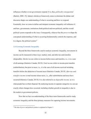 32
influences whether or not governments respond. It is, thus, politically consequential
(Bartels, 2008: 19). Indeed, whichever framework comes to dominate the debate and
discourse shapes our understanding of what is occurring and how we respond.
Essentially, how we come to define and interpret economic inequality will influence if,
and how, governments, institutions (both political and non-political), and the overall
political system responds to the issue. Consequently, whoever has the power to shape the
conceptual understanding of what is occurring fundamentally controls the response, and
to a degree, the political system.8
2.4 Growing Economic Inequality
Beyond the three frameworks used to analyse economic inequality, movements in
income can be measured in three ways: market, total, and after-tax-and-transfers
(disposable). Market income refers to income before taxes and transfers, i.e., it is a sum
of all earnings (Statistics Canada, 2013f). Total income refers to income post transfers
(redistribution), but prior to taxes, i.e., it is the sum of all income received including
transfers before the deduction of income taxes (Statistics Canada, 2013f). After-tax-and-
transfers income is total income minus taxes, i.e., after redistribution and taxes have
occurred (Statistics Canada, 2013f). It is also referred to as disposable income, as it is
what people have at their disposal. By analyzing income in separate categories we can see
exactly where changes have occurred, including whether growth in inequality is due to
the market or government policies.
Now that we have an understanding of the three main frameworks used to study
economic inequality and the three primary measures for capturing income movements,
8
The idea of power and political systems is explained in Chapter 3.
 