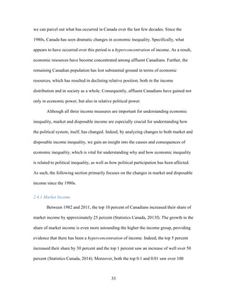 33
we can parcel out what has occurred in Canada over the last few decades. Since the
1980s, Canada has seen dramatic changes in economic inequality. Specifically, what
appears to have occurred over this period is a hyperconcentration of income. As a result,
economic resources have become concentrated among affluent Canadians. Further, the
remaining Canadian population has lost substantial ground in terms of economic
resources, which has resulted in declining relative position, both in the income
distribution and in society as a whole. Consequently, affluent Canadians have gained not
only in economic power, but also in relative political power.
Although all three income measures are important for understanding economic
inequality, market and disposable income are especially crucial for understanding how
the political system, itself, has changed. Indeed, by analyzing changes to both market and
disposable income inequality, we gain an insight into the causes and consequences of
economic inequality, which is vital for understanding why and how economic inequality
is related to political inequality, as well as how political participation has been affected.
As such, the following section primarily focuses on the changes in market and disposable
income since the 1980s.
2.4.1 Market Income
Between 1982 and 2011, the top 10 percent of Canadians increased their share of
market income by approximately 25 percent (Statistics Canada, 2013f). The growth in the
share of market income is even more astounding the higher the income group, providing
evidence that there has been a hyperconcentration of income. Indeed, the top 5 percent
increased their share by 30 percent and the top 1 percent saw an increase of well over 50
percent (Statistics Canada, 2014). Moreover, both the top 0.1 and 0.01 saw over 100
 