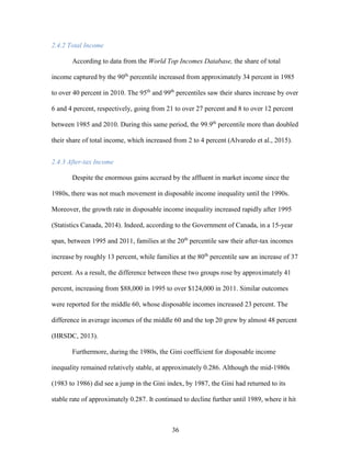 36
2.4.2 Total Income
According to data from the World Top Incomes Database, the share of total
income captured by the 90th
percentile increased from approximately 34 percent in 1985
to over 40 percent in 2010. The 95th
and 99th
percentiles saw their shares increase by over
6 and 4 percent, respectively, going from 21 to over 27 percent and 8 to over 12 percent
between 1985 and 2010. During this same period, the 99.9th
percentile more than doubled
their share of total income, which increased from 2 to 4 percent (Alvaredo et al., 2015).
2.4.3 After-tax Income
Despite the enormous gains accrued by the affluent in market income since the
1980s, there was not much movement in disposable income inequality until the 1990s.
Moreover, the growth rate in disposable income inequality increased rapidly after 1995
(Statistics Canada, 2014). Indeed, according to the Government of Canada, in a 15-year
span, between 1995 and 2011, families at the 20th
percentile saw their after-tax incomes
increase by roughly 13 percent, while families at the 80th
percentile saw an increase of 37
percent. As a result, the difference between these two groups rose by approximately 41
percent, increasing from $88,000 in 1995 to over $124,000 in 2011. Similar outcomes
were reported for the middle 60, whose disposable incomes increased 23 percent. The
difference in average incomes of the middle 60 and the top 20 grew by almost 48 percent
(HRSDC, 2013).
Furthermore, during the 1980s, the Gini coefficient for disposable income
inequality remained relatively stable, at approximately 0.286. Although the mid-1980s
(1983 to 1986) did see a jump in the Gini index, by 1987, the Gini had returned to its
stable rate of approximately 0.287. It continued to decline further until 1989, where it hit
 