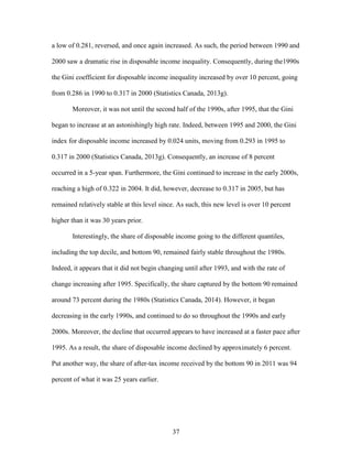 37
a low of 0.281, reversed, and once again increased. As such, the period between 1990 and
2000 saw a dramatic rise in disposable income inequality. Consequently, during the1990s
the Gini coefficient for disposable income inequality increased by over 10 percent, going
from 0.286 in 1990 to 0.317 in 2000 (Statistics Canada, 2013g).
Moreover, it was not until the second half of the 1990s, after 1995, that the Gini
began to increase at an astonishingly high rate. Indeed, between 1995 and 2000, the Gini
index for disposable income increased by 0.024 units, moving from 0.293 in 1995 to
0.317 in 2000 (Statistics Canada, 2013g). Consequently, an increase of 8 percent
occurred in a 5-year span. Furthermore, the Gini continued to increase in the early 2000s,
reaching a high of 0.322 in 2004. It did, however, decrease to 0.317 in 2005, but has
remained relatively stable at this level since. As such, this new level is over 10 percent
higher than it was 30 years prior.
Interestingly, the share of disposable income going to the different quantiles,
including the top decile, and bottom 90, remained fairly stable throughout the 1980s.
Indeed, it appears that it did not begin changing until after 1993, and with the rate of
change increasing after 1995. Specifically, the share captured by the bottom 90 remained
around 73 percent during the 1980s (Statistics Canada, 2014). However, it began
decreasing in the early 1990s, and continued to do so throughout the 1990s and early
2000s. Moreover, the decline that occurred appears to have increased at a faster pace after
1995. As a result, the share of disposable income declined by approximately 6 percent.
Put another way, the share of after-tax income received by the bottom 90 in 2011 was 94
percent of what it was 25 years earlier.
 