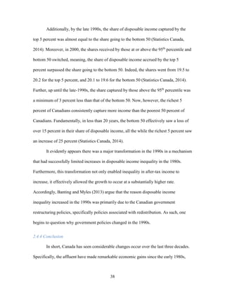 38
Additionally, by the late 1990s, the share of disposable income captured by the
top 5 percent was almost equal to the share going to the bottom 50 (Statistics Canada,
2014). Moreover, in 2000, the shares received by those at or above the 95th
percentile and
bottom 50 switched, meaning, the share of disposable income accrued by the top 5
percent surpassed the share going to the bottom 50. Indeed, the shares went from 19.5 to
20.2 for the top 5 percent, and 20.1 to 19.6 for the bottom 50 (Statistics Canada, 2014).
Further, up until the late-1990s, the share captured by those above the 95th
percentile was
a minimum of 3 percent less than that of the bottom 50. Now, however, the richest 5
percent of Canadians consistently capture more income than the poorest 50 percent of
Canadians. Fundamentally, in less than 20 years, the bottom 50 effectively saw a loss of
over 15 percent in their share of disposable income, all the while the richest 5 percent saw
an increase of 25 percent (Statistics Canada, 2014).
It evidently appears there was a major transformation in the 1990s in a mechanism
that had successfully limited increases in disposable income inequality in the 1980s.
Furthermore, this transformation not only enabled inequality in after-tax income to
increase, it effectively allowed the growth to occur at a substantially higher rate.
Accordingly, Banting and Myles (2013) argue that the reason disposable income
inequality increased in the 1990s was primarily due to the Canadian government
restructuring policies, specifically policies associated with redistribution. As such, one
begins to question why government policies changed in the 1990s.
2.4.4 Conclusion
In short, Canada has seen considerable changes occur over the last three decades.
Specifically, the affluent have made remarkable economic gains since the early 1980s,
 