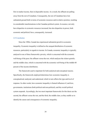 39
first in market income, then in disposable income. As a result, the affluent are pulling
away from the rest of Canadians. Consequently, the rest of Canadians have lost
substantial ground both in terms of economic resources and in relative position, resulting
in considerable transformations in the Canadian political system. In essence, not only
have disparities in economic resources increased, but also disparities in power, both
economic and political, have, consequently, increased.
2.5 Conclusion
Since the 1980s, Canada has experienced substantial growth in economic
inequality. Economic inequality is defined as the unequal distribution of economic
resources, particularly in regards to income. In Canada, economic inequality is typically
analyzed in one of three frameworks: poverty, which is concerned with the economic
well-being of the poor; the affluent versus the rest, which analyses the richest quintile;
and the middle class, which is concerned with the economic well-being of the middle 60
percent of the income distribution.
The framework used is important for both analytical and conceptual reasons.
Specifically, the framework employed determines how economic inequality is
conceptualized, analyzed, and understood, which in turn affects the type and level of
response. In other words, how economic inequality is framed influences if, and how,
governments, institutions (both political and non-political), and the overall political
system responds. Accordingly, the two most important frameworks for this thesis are the
second, the affluent versus the rest, and the third, the middle class, as they enable us to
identify the causes and consequences of economic inequality.
 