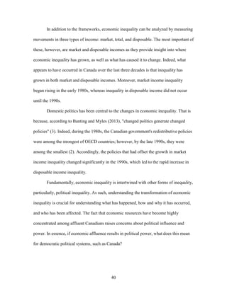 40
In addition to the frameworks, economic inequality can be analyzed by measuring
movements in three types of income: market, total, and disposable. The most important of
these, however, are market and disposable incomes as they provide insight into where
economic inequality has grown, as well as what has caused it to change. Indeed, what
appears to have occurred in Canada over the last three decades is that inequality has
grown in both market and disposable incomes. Moreover, market income inequality
began rising in the early 1980s, whereas inequality in disposable income did not occur
until the 1990s.
Domestic politics has been central to the changes in economic inequality. That is
because, according to Banting and Myles (2013), "changed politics generate changed
policies" (3). Indeed, during the 1980s, the Canadian government's redistributive policies
were among the strongest of OECD countries; however, by the late 1990s, they were
among the smallest (2). Accordingly, the policies that had offset the growth in market
income inequality changed significantly in the 1990s, which led to the rapid increase in
disposable income inequality.
Fundamentally, economic inequality is intertwined with other forms of inequality,
particularly, political inequality. As such, understanding the transformation of economic
inequality is crucial for understanding what has happened, how and why it has occurred,
and who has been affected. The fact that economic resources have become highly
concentrated among affluent Canadians raises concerns about political influence and
power. In essence, if economic affluence results in political power, what does this mean
for democratic political systems, such as Canada?
 