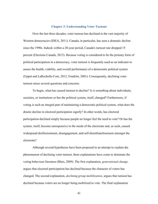 41
Chapter 3: Understanding Voter Turnout
Over the last three decades, voter turnout has declined in the vast majority of
Western democracies (IDEA, 2011). Canada, in particular, has seen a dramatic decline
since the 1990s. Indeed, within a 20-year period, Canada's turnout rate dropped 15
percent (Elections Canada, 2013). Because voting is considered to be the primary form of
political participation in a democracy, voter turnout is frequently used as an indicator to
assess the health, viability, and overall performance of a democratic political system
(Uppal and LaRochelle-Cote, 2012; Franklin, 2001). Consequently, declining voter
turnout raises several questions and concerns.
To begin, what has caused turnout to decline? Is it something about individuals,
societies, or institutions or has the political system, itself, changed? Furthermore, if
voting is such an integral part of maintaining a democratic political system, what does the
drastic decline in electoral participation signify? In other words, has electoral
participation declined simply because people no longer feel the need to vote? Or has the
system, itself, become unresponsive to the needs of the electorate and, as such, caused
widespread disillusionment, disengagement, and self-disenfranchisement amongst the
electorate?
Although several hypotheses have been proposed in an attempt to explain the
phenomenon of declining voter turnout, three explanations have come to dominate the
voting behaviour literature (Blais, 2009). The first explanation, generational change,
argues that electoral participation has declined because the character of voters has
changed. The second explanation, declining group mobilization, argues that turnout has
declined because voters are no longer being mobilized to vote. The final explanation
 