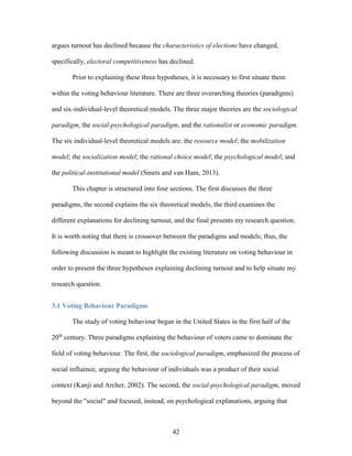 42
argues turnout has declined because the characteristics of elections have changed,
specifically, electoral competitiveness has declined.
Prior to explaining these three hypotheses, it is necessary to first situate them
within the voting behaviour literature. There are three overarching theories (paradigms)
and six-individual-level theoretical models. The three major theories are the sociological
paradigm, the social-psychological paradigm, and the rationalist or economic paradigm.
The six individual-level theoretical models are: the resource model; the mobilization
model; the socialization model; the rational choice model; the psychological model; and
the political-institutional model (Smets and van Ham, 2013).
This chapter is structured into four sections. The first discusses the three
paradigms, the second explains the six theoretical models, the third examines the
different explanations for declining turnout, and the final presents my research question.
It is worth noting that there is crossover between the paradigms and models; thus, the
following discussion is meant to highlight the existing literature on voting behaviour in
order to present the three hypotheses explaining declining turnout and to help situate my
research question.
3.1 Voting Behaviour Paradigms
The study of voting behaviour began in the United States in the first half of the
20th
century. Three paradigms explaining the behaviour of voters came to dominate the
field of voting behaviour. The first, the sociological paradigm, emphasized the process of
social influence, arguing the behaviour of individuals was a product of their social
context (Kanji and Archer, 2002). The second, the social-psychological paradigm, moved
beyond the "social" and focused, instead, on psychological explanations, arguing that
 