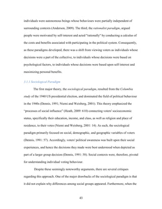 43
individuals were autonomous beings whose behaviours were partially independent of
surrounding contexts (Anderson, 2009). The third, the rationalist paradigm, argued
people were motivated by self-interest and acted "rationally" by conducting a calculus of
the costs and benefits associated with participating in the political system. Consequently,
as these paradigms developed, there was a shift from viewing voters as individuals whose
decisions were a part of the collective, to individuals whose decisions were based on
psychological factors, to individuals whose decisions were based upon self-interest and
maximizing personal benefits.
3.1.1 Sociological Paradigm
The first major theory, the sociological paradigm, resulted from the Columbia
study of the 1940 US presidential election, and dominated the field of political behaviour
in the 1940s (Dennis, 1991; Niemi and Weisberg, 2001). This theory emphasized the
“processes of social influence” (Heath, 2009: 610) connecting voters' socioeconomic
status, specifically their education, income, and class, as well as religion and place of
residence, to their votes (Niemi and Weisberg, 2001: 14). As such, the sociological
paradigm primarily focused on social, demographic, and geographic variables of voters
(Dennis, 1991: 57). Accordingly, voters' political awareness was built upon their social
experiences, and hence the decisions they made were best understood when depicted as
part of a larger group decision (Dennis, 1991: 58). Social contexts were, therefore, pivotal
for understanding individual voting behaviour.
Despite these seemingly noteworthy arguments, there are several critiques
regarding this approach. One of the major drawbacks of the sociological paradigm is that
it did not explain why differences among social groups appeared. Furthermore, when the
 