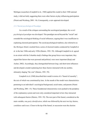 44
Michigan researchers (Campbell et al., 1960) applied this model to their 1948 national
study, it did not hold, suggesting there were other factors at play influencing participation
(Niemi and Weisberg, 2001: 14). Consequently, a new approach developed.
3.1.2 Social-psychological Paradigm
As a result of the critiques surrounding the sociological paradigm, the social-
psychological paradigm was developed. This paradigm moved beyond the "social" and
extended the sociological thinking of social influences, arguing that it was insufficient in
explaining electoral participation. The social-psychological tradition, also referred to as
the Michigan Model, resulted from a series of electoral studies conducted by Campbell et
al. in the late 1940s and early 1950s (Dennis, 1991: 59). Although Campbell et al. agreed
to an extent with the Columbia study's findings that group forces were important, they
argued that factors that were personal and political, were more important (Kanji and
Archer, 2002). Accordingly, they distinguished between long- and short-term influences
and developed a model explaining how these factors interacted with one another,
ultimately shaping "the vote" (Dennis, 1991: 59).
Campbell et al. (1960) described their model in terms of a “funnel of causality”,
the axis of which was constituted by time. At the mouth of the model were characteristics
pertaining to an individual’s sociological background, social status, and parents (Niemi
and Weisberg, 2001: 15). These foundational characteristics were pushed to the periphery
of the explanatory system and were only considered important in how they interacted
with subsequent factors (Dennis, 1991: 59). The next part of the funnel, considered as the
main variable, was party identification, which was followed by the next two key factors,
candidates and issues. Closer to the tip of the funnel, in succession were the election
 