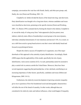 45
campaign, conversations the voter has with friends, family, and other peer groups, and,
finally, the vote (Niemi and Weisberg, 2001: 15).
Campbell et al. further divided the factors of the funnel into long- and short-term.
Party identification was thought to be a long-term factor, whereas candidates and issues
were classified as short-term, pertaining to the specific election (Niemi and Weisberg,
2001: 15). Dennis (1991) contends that by forming the funnel in this fashion, Campbell et
al. moved the study of voting away from "what appeared to [be] less potent, more
indirect, relatively static effects of membership in social groups to the more dynamic,
individual, attitudinal determinants of voter intentions and decision" (59). As a result, we
see a shift from social or group based action to one that is more individually based and
focused on psychological factors.
Despite the relative success of Campbell et al.'s arguments, one of the major
drawbacks of this approach is the centrality of party identification. Accordingly, Heath
(2009) argues that the applicability of this model, specifically the role of party
identification, varies across countries (612). As such, partisanship cannot be assumed to
play a central role in contexts outside the United States. Moreover, there have been
several arguments suggesting that partisanship has, in fact, declined, contributing to an
increasing importance of other factors, specifically, candidates and issues (Dalton and
Klingermann, 2009: 10-11).
Furthermore, the relatively recent development of growing economic inequality
gives rise to questions of how the foundational social and demographic characteristics
will affect the rest of the funnel of causality. In other words, although these are
considered to be relatively static and indirect influences, what would happen if inequality
 