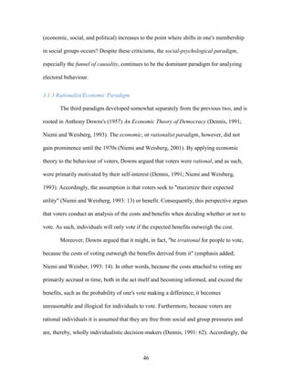 46
(economic, social, and political) increases to the point where shifts in one's membership
in social groups occurs? Despite these criticisms, the social-psychological paradigm,
especially the funnel of causality, continues to be the dominant paradigm for analyzing
electoral behaviour.
3.1.3 Rationalist/Economic Paradigm
The third paradigm developed somewhat separately from the previous two, and is
rooted in Anthony Downs's (1957) An Economic Theory of Democracy (Dennis, 1991;
Niemi and Weisberg, 1993). The economic, or rationalist paradigm, however, did not
gain prominence until the 1970s (Niemi and Weisberg, 2001). By applying economic
theory to the behaviour of voters, Downs argued that voters were rational, and as such,
were primarily motivated by their self-interest (Dennis, 1991; Niemi and Weisberg,
1993). Accordingly, the assumption is that voters seek to "maximize their expected
utility" (Niemi and Weisberg, 1993: 13) or benefit. Consequently, this perspective argues
that voters conduct an analysis of the costs and benefits when deciding whether or not to
vote. As such, individuals will only vote if the expected benefits outweigh the cost.
Moreover, Downs argued that it might, in fact, "be irrational for people to vote,
because the costs of voting outweigh the benefits derived from it" (emphasis added;
Niemi and Weisber, 1993: 14). In other words, because the costs attached to voting are
primarily accrued in time, both in the act itself and becoming informed, and exceed the
benefits, such as the probability of one's vote making a difference, it becomes
unreasonable and illogical for individuals to vote. Furthermore, because voters are
rational individuals it is assumed that they are free from social and group pressures and
are, thereby, wholly individualistic decision-makers (Dennis, 1991: 62). Accordingly, the
 