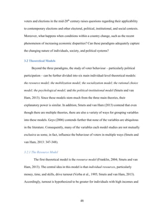 48
voters and elections in the mid-20th
century raises questions regarding their applicability
to contemporary elections and other electoral, political, institutional, and social contexts.
Moreover, what happens when conditions within a country change, such as the recent
phenomenon of increasing economic disparities? Can these paradigms adequately capture
the changing nature of individuals, society, and political systems?
3.2 Theoretical Models
Beyond the three paradigms, the study of voter behaviour – particularly political
participation – can be further divided into six main individual-level theoretical models:
the resource model; the mobilization model; the socialization model; the rational choice
model; the psychological model; and the political-institutional model (Smets and van
Ham, 2013). Since these models stem much from the three main theories, their
explanatory power is similar. In addition, Smets and van Ham (2013) contend that even
though there are multiple theories, there are also a variety of ways for grouping variables
into these models. Geys (2006) contends further that none of the variables are ubiquitous
in the literature. Consequently, many of the variables each model studies are not mutually
exclusive as some, in fact, influence the behaviour of voters in multiple ways (Smets and
van Ham, 2013: 347-348).
3.2.1 The Resource Model
The first theoretical model is the resource model (Franklin, 2004; Smets and van
Ham, 2013). The central idea in this model is that individual resources, particularly
money, time, and skills, drive turnout (Verba et al., 1995; Smets and van Ham, 2013).
Accordingly, turnout is hypothesized to be greater for individuals with high incomes and
 