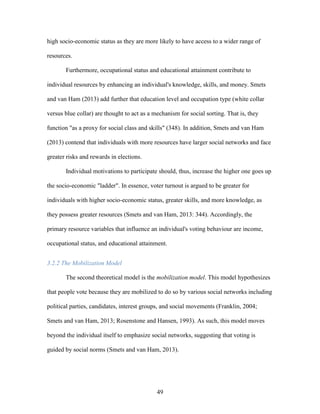 49
high socio-economic status as they are more likely to have access to a wider range of
resources.
Furthermore, occupational status and educational attainment contribute to
individual resources by enhancing an individual's knowledge, skills, and money. Smets
and van Ham (2013) add further that education level and occupation type (white collar
versus blue collar) are thought to act as a mechanism for social sorting. That is, they
function "as a proxy for social class and skills" (348). In addition, Smets and van Ham
(2013) contend that individuals with more resources have larger social networks and face
greater risks and rewards in elections.
Individual motivations to participate should, thus, increase the higher one goes up
the socio-economic "ladder". In essence, voter turnout is argued to be greater for
individuals with higher socio-economic status, greater skills, and more knowledge, as
they possess greater resources (Smets and van Ham, 2013: 344). Accordingly, the
primary resource variables that influence an individual's voting behaviour are income,
occupational status, and educational attainment.
3.2.2 The Mobilization Model
The second theoretical model is the mobilization model. This model hypothesizes
that people vote because they are mobilized to do so by various social networks including
political parties, candidates, interest groups, and social movements (Franklin, 2004;
Smets and van Ham, 2013; Rosenstone and Hansen, 1993). As such, this model moves
beyond the individual itself to emphasize social networks, suggesting that voting is
guided by social norms (Smets and van Ham, 2013).
 