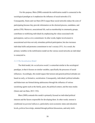 50
For this purpose, Blais (2000) contends the mobilization model is connected to the
sociological paradigm as it emphasizes the influence of social networks (13).
Consequently, Smets and van Ham (2013) argue these social networks reduce the costs of
participating because they provide information on the electoral process, candidates, and
parties (350). Moreover, associational life, such as membership in community groups,
contributes to mobilizing individuals by emphasizing the values associated with
participation, such as civic commitment. In other words, higher involvement in
associational activities not only stimulates political participation, but also increases
individual skills and promotes commitment to one’s society (351). As a result, the
primary variables in the mobilization model are the various social networks an individual
is connected to.
3.2.3 The Socialization Model
The third model, the socialization model, is somewhat similar to the sociological
paradigm, in that it focuses on similar variables, specifically the processes of social
influences. Accordingly, this model argues that turnout and general political attitudes are
based on early, or formative, socialization. Consequently, individuals' political attitudes
and behaviours are formed during adolescence through the influence of various
socializing agents such as the family, peers, the political context, and the mass media
(Smets and van Ham, 2013: 352).
Blais (2009) contends this model is primarily focused on individual political
interests and the factors responsible for developing them. In other words, turnout is
conditional on parental influences, particularly socio-economic status and education
levels, political knowledge, attained through political discussions, and early habit-
 