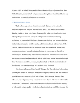 51
forming, which is, in itself, influenced by the previous two factors (Smets and van Ham,
2013). Therefore, an individual's early experiences through these foundational factors are
consequential for political participation in adulthood.
3.2.4 Rational Choice Model
The fourth model, rational choice, is essentially the same as the rationalist
paradigm. In particular, it argues that individuals make a cost-benefit calculus when
deciding whether or not to vote. Again, the assumption is that perceived benefits must
outweigh the perceived costs. Moreover, voting is viewed as a self-reinforcing
mechanism, i.e. once an individual votes, they are more likely to vote in future elections,
similar to the socialization model's variable, habit-forming (Smets and van Ham, 2013;
Franklin, 2004). In essence, once an individual votes, their information barriers, and
consequently costs, are lowered, as they understand the process and are thus able to
continually use this knowledge and experience in the future. Simultaneously, individuals
who have never voted are inexperienced, and the initial costs, such as becoming informed
about the process, candidates, or issues, may be too high for them to participate (Smets
and van Ham, 2013). Consequently, they are more likely to abstain.
Furthermore, Smets and Van Ham (2013) argue that if an individual believes they
have a higher stake in an election or the potential for greater benefits, then they are much
more likely to vote. Moreover, Niemi and Weisberg (2001) contend that even if an
individual does not perceive many benefits, their sense of civic duty may be sufficient for
them to vote (23). However, if the costs outweigh both perceived benefits and civic duty,
an individual is not expected to vote. In short, the rational choice model hypothesizes that
 