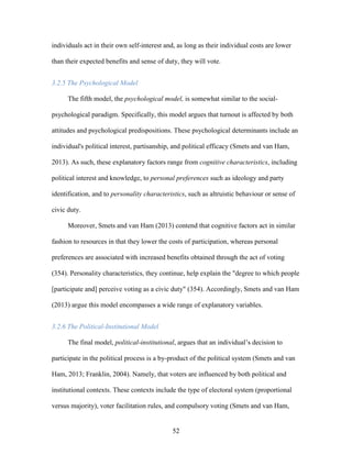 52
individuals act in their own self-interest and, as long as their individual costs are lower
than their expected benefits and sense of duty, they will vote.
3.2.5 The Psychological Model
The fifth model, the psychological model, is somewhat similar to the social-
psychological paradigm. Specifically, this model argues that turnout is affected by both
attitudes and psychological predispositions. These psychological determinants include an
individual's political interest, partisanship, and political efficacy (Smets and van Ham,
2013). As such, these explanatory factors range from cognitive characteristics, including
political interest and knowledge, to personal preferences such as ideology and party
identification, and to personality characteristics, such as altruistic behaviour or sense of
civic duty.
Moreover, Smets and van Ham (2013) contend that cognitive factors act in similar
fashion to resources in that they lower the costs of participation, whereas personal
preferences are associated with increased benefits obtained through the act of voting
(354). Personality characteristics, they continue, help explain the "degree to which people
[participate and] perceive voting as a civic duty" (354). Accordingly, Smets and van Ham
(2013) argue this model encompasses a wide range of explanatory variables.
3.2.6 The Political-Institutional Model
The final model, political-institutional, argues that an individual’s decision to
participate in the political process is a by-product of the political system (Smets and van
Ham, 2013; Franklin, 2004). Namely, that voters are influenced by both political and
institutional contexts. These contexts include the type of electoral system (proportional
versus majority), voter facilitation rules, and compulsory voting (Smets and van Ham,
 