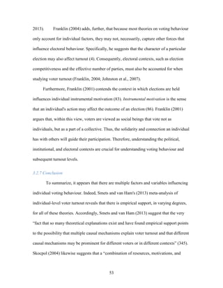53
2013). Franklin (2004) adds, further, that because most theories on voting behaviour
only account for individual factors, they may not, necessarily, capture other forces that
influence electoral behaviour. Specifically, he suggests that the character of a particular
election may also affect turnout (4). Consequently, electoral contexts, such as election
competitiveness and the effective number of parties, must also be accounted for when
studying voter turnout (Franklin, 2004; Johnston et al., 2007).
Furthermore, Franklin (2001) contends the context in which elections are held
influences individual instrumental motivation (83). Instrumental motivation is the sense
that an individual's action may affect the outcome of an election (86). Franklin (2001)
argues that, within this view, voters are viewed as social beings that vote not as
individuals, but as a part of a collective. Thus, the solidarity and connection an individual
has with others will guide their participation. Therefore, understanding the political,
institutional, and electoral contexts are crucial for understanding voting behaviour and
subsequent turnout levels.
3.2.7 Conclusion
To summarize, it appears that there are multiple factors and variables influencing
individual voting behaviour. Indeed, Smets and van Ham's (2013) meta-analysis of
individual-level voter turnout reveals that there is empirical support, in varying degrees,
for all of these theories. Accordingly, Smets and van Ham (2013) suggest that the very
“fact that so many theoretical explanations exist and have found empirical support points
to the possibility that multiple causal mechanisms explain voter turnout and that different
causal mechanisms may be prominent for different voters or in different contexts” (345).
Skocpol (2004) likewise suggests that a “combination of resources, motivations, and
 