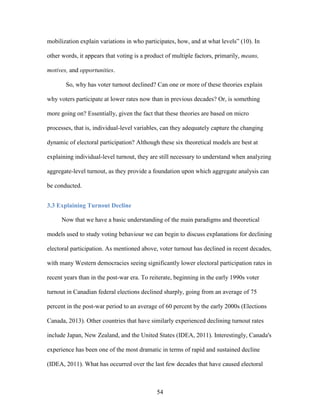 54
mobilization explain variations in who participates, how, and at what levels” (10). In
other words, it appears that voting is a product of multiple factors, primarily, means,
motives, and opportunities.
So, why has voter turnout declined? Can one or more of these theories explain
why voters participate at lower rates now than in previous decades? Or, is something
more going on? Essentially, given the fact that these theories are based on micro
processes, that is, individual-level variables, can they adequately capture the changing
dynamic of electoral participation? Although these six theoretical models are best at
explaining individual-level turnout, they are still necessary to understand when analyzing
aggregate-level turnout, as they provide a foundation upon which aggregate analysis can
be conducted.
3.3 Explaining Turnout Decline
Now that we have a basic understanding of the main paradigms and theoretical
models used to study voting behaviour we can begin to discuss explanations for declining
electoral participation. As mentioned above, voter turnout has declined in recent decades,
with many Western democracies seeing significantly lower electoral participation rates in
recent years than in the post-war era. To reiterate, beginning in the early 1990s voter
turnout in Canadian federal elections declined sharply, going from an average of 75
percent in the post-war period to an average of 60 percent by the early 2000s (Elections
Canada, 2013). Other countries that have similarly experienced declining turnout rates
include Japan, New Zealand, and the United States (IDEA, 2011). Interestingly, Canada's
experience has been one of the most dramatic in terms of rapid and sustained decline
(IDEA, 2011). What has occurred over the last few decades that have caused electoral
 