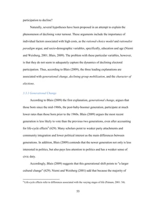 55
participation to decline?
Naturally, several hypotheses have been proposed in an attempt to explain the
phenomenon of declining voter turnout. These arguments include the importance of
individual factors associated with high costs, as the rational-choice model and rationalist
paradigm argue, and socio-demographic variables, specifically, education and age (Niemi
and Weisberg, 2001; Blais, 2009). The problem with these particular variables, however,
is that they do not seem to adequately capture the dynamics of declining electoral
participation. Thus, according to Blais (2009), the three leading explanations are
associated with generational change, declining group mobilization, and the character of
elections.
3.3.1 Generational Change
According to Blais (2009) the first explanation, generational change, argues that
those born since the mid-1960s, the post-baby-boomer generation, participate at much
lower rates than those born prior to the 1960s. Blais (2009) argues the most recent
generation is less likely to vote than the previous two generations, even after accounting
for life-cycle effects9
(629). Many scholars point to weaker party attachments and
community integration and lower political interest as the main differences between
generations. In addition, Blais (2009) contends that the newer generation not only is less
interested in politics, but also pays less attention to politics and has a weaker sense of
civic duty.
Accordingly, Blais (2009) suggests that this generational shift points to "a larger
cultural change" (629). Niemi and Weisberg (2001) add that because the majority of
9
Life-cycle effects refer to differences associated with the varying stages of life (Putnam, 2001: 54).
 