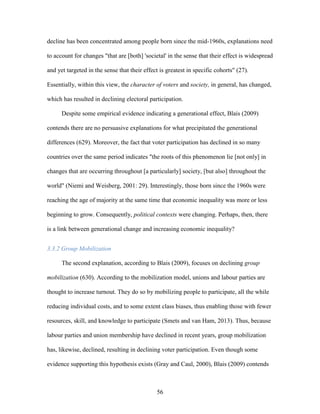 56
decline has been concentrated among people born since the mid-1960s, explanations need
to account for changes "that are [both] 'societal' in the sense that their effect is widespread
and yet targeted in the sense that their effect is greatest in specific cohorts" (27).
Essentially, within this view, the character of voters and society, in general, has changed,
which has resulted in declining electoral participation.
Despite some empirical evidence indicating a generational effect, Blais (2009)
contends there are no persuasive explanations for what precipitated the generational
differences (629). Moreover, the fact that voter participation has declined in so many
countries over the same period indicates "the roots of this phenomenon lie [not only] in
changes that are occurring throughout [a particularly] society, [but also] throughout the
world" (Niemi and Weisberg, 2001: 29). Interestingly, those born since the 1960s were
reaching the age of majority at the same time that economic inequality was more or less
beginning to grow. Consequently, political contexts were changing. Perhaps, then, there
is a link between generational change and increasing economic inequality?
3.3.2 Group Mobilization
The second explanation, according to Blais (2009), focuses on declining group
mobilization (630). According to the mobilization model, unions and labour parties are
thought to increase turnout. They do so by mobilizing people to participate, all the while
reducing individual costs, and to some extent class biases, thus enabling those with fewer
resources, skill, and knowledge to participate (Smets and van Ham, 2013). Thus, because
labour parties and union membership have declined in recent years, group mobilization
has, likewise, declined, resulting in declining voter participation. Even though some
evidence supporting this hypothesis exists (Gray and Caul, 2000), Blais (2009) contends
 