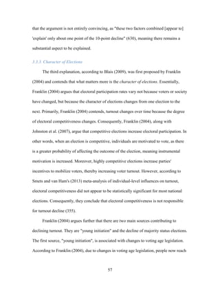 57
that the argument is not entirely convincing, as "these two factors combined [appear to]
'explain' only about one point of the 10-point decline" (630), meaning there remains a
substantial aspect to be explained.
3.3.3. Character of Elections
The third explanation, according to Blais (2009), was first proposed by Franklin
(2004) and contends that what matters more is the character of elections. Essentially,
Franklin (2004) argues that electoral participation rates vary not because voters or society
have changed, but because the character of elections changes from one election to the
next. Primarily, Franklin (2004) contends, turnout changes over time because the degree
of electoral competitiveness changes. Consequently, Franklin (2004), along with
Johnston et al. (2007), argue that competitive elections increase electoral participation. In
other words, when an election is competitive, individuals are motivated to vote, as there
is a greater probability of affecting the outcome of the election, meaning instrumental
motivation is increased. Moreover, highly competitive elections increase parties'
incentives to mobilize voters, thereby increasing voter turnout. However, according to
Smets and van Ham's (2013) meta-analysis of individual-level influences on turnout,
electoral competitiveness did not appear to be statistically significant for most national
elections. Consequently, they conclude that electoral competitiveness is not responsible
for turnout decline (355).
Franklin (2004) argues further that there are two main sources contributing to
declining turnout. They are "young initiation" and the decline of majority status elections.
The first source, "young initiation", is associated with changes to voting age legislation.
According to Franklin (2004), due to changes in voting age legislation, people now reach
 