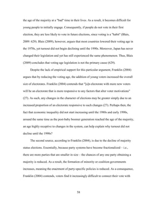 58
the age of the majority at a "bad" time in their lives. As a result, it becomes difficult for
young people to initially engage. Consequently, if people do not vote in their first
election, they are less likely to vote in future elections, since voting is a "habit" (Blais,
2009: 629). Blais (2009), however, argues that most countries lowered their voting age in
the 1970s, yet turnout did not begin declining until the 1990s. Moreover, Japan has never
changed their legislation and yet has still experienced the same phenomenon. Thus, Blais
(2009) concludes that voting age legislation is not the primary cause (629).
Despite the lack of empirical support for this particular argument, Franklin (2004)
argues that by reducing the voting age, the addition of young voters increased the overall
size of electorates. Franklin (2004) contends that "[a]n electorate with more new voters
will be an electorate that is more responsive to any factors that alter voter motivations"
(27). As such, any changes in the character of elections may be greater simply due to an
increased proportion of an electorate responsive to such changes (27). Perhaps then, the
fact that economic inequality did not start increasing until the 1980s and early 1990s,
around the same time as the post-baby boomer generation reached the age of the majority,
an age highly receptive to changes in the system, can help explain why turnout did not
decline until the 1990s?
The second source, according to Franklin (2004), is due to the decline of majority
status elections. Essentially, because party systems have become fractionalized – i.e.,
there are more parties that are smaller in size – the chances of any one party obtaining a
majority is reduced. As a result, the formation of minority or coalition governments
increases, meaning the enactment of party-specific policies is reduced. As a consequence,
Franklin (2004) contends, voters find it increasingly difficult to connect their vote with
 