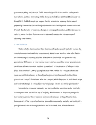 59
government policy and, as such, find it increasingly difficult to consider voting worth
their efforts, and thus stop voting (176). However, both Blais (2009) and Smets and van
Ham (2013) find little empirical support for this hypothesis, meaning the increased
propensity for minority or coalition governments is not causing voter turnout to decline.
Overall, the character of elections, changes to voting age legislation, and the decrease in
majority status elections do not appear to adequately capture the phenomenon of
declining voter turnout.
3.3.4 Conclusion
On the whole, it appears that these three main hypotheses only partially explain the
recent phenomenon of declining voter turnout. As such, one wonders what other factors
are contributing to declining electoral participation. Moreover, one questions why
generational differences in voter turnout exist: what has caused the newer generations to
participate at lower rates than previous generations? Is it a symptom of a larger cohort
effect from Franklin's (2004) "young initiation"? Or perhaps the younger cohorts are
more susceptible to changes in the political system, which has manifested itself in a
generational change? If this is so, what has changed political systems in such drastic ways
as to warrant changes in voting behaviour of younger cohorts and newer generations?
Interestingly, economic inequality has increased at the same time as the post-baby
boomer generation reached the age of majority. Furthermore, as they were younger in
their initial elections, they were more responsive to changes in the political system.
Consequently, if the system has become unequal (economically, socially, and politically),
perhaps voters have increasingly found it ineffective and, thus, irrational to vote.
 