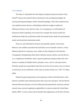 60
3.4 Conclusion
The study of voting behaviour first began by studying American elections in the
mid-20th
century and resulted in three main theories: the sociological paradigm, the
social-psychological paradigm, and the rationalist paradigm. These three traditions have
since guided research, theories, and hypotheses that have sought to explain the
differences between voters and non-voters. As a consequence, six individual-level
theoretical models explaining voter turnout have emerged: the resource model; the
mobilization model; the socialization model; the rational choice model; the psychological
model; and the political-institutional model.
However, each individual-level theory only partially explains voter turnout.
Moreover, the variables associated with each theory are not mutually exclusive, as they
influence behaviour in numerous ways, neither are they ubiquitous in the literature.
Consequently, distinguishing which factors influence turnout, and how and why they do
so, is complicated. Nonetheless, there is general agreement amongst scholars that voter
turnout is a product of multiple factors, primarily, means, motives, and opportunities.
Therefore, people do not participate when they do not have the resources, have no interest
or motivation, are not mobilized, or feel it does not matter (Verba et al., 1995: 271; Blais,
2009).
Despite the general agreement on the importance of these individual factors, there
becomes a problem when analyzing turnout rates across time and space. The fact that the
electoral behaviour literature is heavily influenced and dominated by American-centered
research raises concerns regarding its applicability to contexts outside the United States
(Heath, 2009). As such, caution must be heeded when applying any of the above theories
 