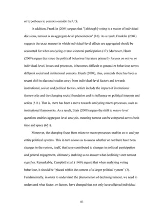 61
or hypotheses to contexts outside the U.S.
In addition, Franklin (2004) argues that "[although] voting is a matter of individual
decisions, turnout is an aggregate-level phenomenon" (16). As a result, Franklin (2004)
suggests the exact manner in which individual-level effects are aggregated should be
accounted for when analyzing overall electoral participation (17). Moreover, Heath
(2009) argues that since the political behaviour literature primarily focuses on micro, or
individual-level, issues and processes, it becomes difficult to generalize behaviour across
different social and institutional contexts. Heath (2009), thus, contends there has been a
recent shift in electoral studies away from individual-level factors and towards
institutional, social, and political factors, which include the impact of institutional
frameworks and the changing social foundation and its influence on political interests and
action (611). That is, there has been a move towards analyzing macro processes, such as
institutional frameworks. As a result, Blais (2009) argues the shift to macro level
questions enables aggregate-level analysis, meaning turnout can be compared across both
time and space (621).
Moreover, the changing focus from micro to macro processes enables us to analyze
entire political systems. This in turn allows us to assess whether or not there have been
changes in the system, itself, that have contributed to changes in political participation
and general engagement, ultimately enabling us to answer what declining voter turnout
signifies. Remarkably, Campbell et al. (1960) argued that when analyzing voting
behaviour, it should be "placed within the context of a larger political system" (3).
Fundamentally, in order to understand the phenomenon of declining turnout, we need to
understand what factor, or factors, have changed that not only have affected individual
 