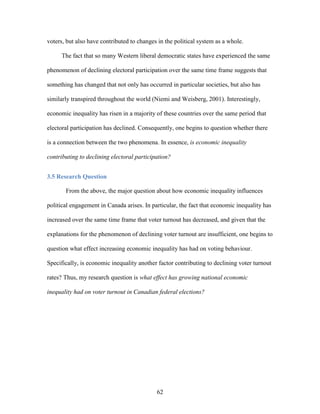 62
voters, but also have contributed to changes in the political system as a whole.
The fact that so many Western liberal democratic states have experienced the same
phenomenon of declining electoral participation over the same time frame suggests that
something has changed that not only has occurred in particular societies, but also has
similarly transpired throughout the world (Niemi and Weisberg, 2001). Interestingly,
economic inequality has risen in a majority of these countries over the same period that
electoral participation has declined. Consequently, one begins to question whether there
is a connection between the two phenomena. In essence, is economic inequality
contributing to declining electoral participation?
3.5 Research Question
From the above, the major question about how economic inequality influences
political engagement in Canada arises. In particular, the fact that economic inequality has
increased over the same time frame that voter turnout has decreased, and given that the
explanations for the phenomenon of declining voter turnout are insufficient, one begins to
question what effect increasing economic inequality has had on voting behaviour.
Specifically, is economic inequality another factor contributing to declining voter turnout
rates? Thus, my research question is what effect has growing national economic
inequality had on voter turnout in Canadian federal elections?
 