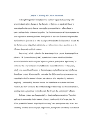 63
Chapter 4: Defining the Causal Mechanism
Although the general voting behaviour literature argues that declining voter
turnout is due to either changes in the character of elections or society attributed to
generational replacement, these arguments become unsatisfactory when placed in
contexts of escalating economic inequality. The fact that numerous Western democracies
have experienced declining electoral participation all the while economic inequality has
increased raises questions as to what exactly has transpired in these countries. Indeed, the
fact that economic inequality is a relatively new phenomenon raises questions as to its
effect on democratic political systems.
Interestingly, while explaining the American political system, American political
scientist, E.E. Schattschneider (1960), hypothesized that the operation of and the
processes within the political system depressed political participation. Specifically, he
contended that voter abstention resulted from the bias and limitations of the system,
which were caused by differences in the relative power of different groups to influence
the political system. Schattschneider contended that differences in relative power were
caused by levels of economic affluence and, as such, were magnified by economic
inequality. Consequently, the more unequal the distribution of economic resources
becomes, the more unequal is the distribution of power in society and political influence,
resulting in an asymmetrical political system that favours the economically affluent.
Political systems are, fundamentally, a function of power relations. Therefore,
applying the assumption that economic affluence equals political influence, then the
recent growth in economic inequality and declining voter participation may, in fact, say
something about the political system. In particular, falling voter turnout may indicate that
 