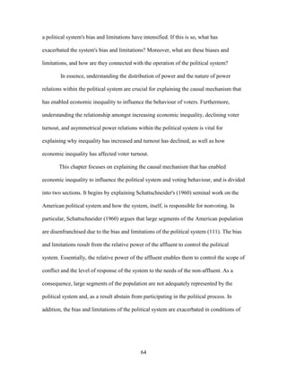 64
a political system's bias and limitations have intensified. If this is so, what has
exacerbated the system's bias and limitations? Moreover, what are these biases and
limitations, and how are they connected with the operation of the political system?
In essence, understanding the distribution of power and the nature of power
relations within the political system are crucial for explaining the causal mechanism that
has enabled economic inequality to influence the behaviour of voters. Furthermore,
understanding the relationship amongst increasing economic inequality, declining voter
turnout, and asymmetrical power relations within the political system is vital for
explaining why inequality has increased and turnout has declined, as well as how
economic inequality has affected voter turnout.
This chapter focuses on explaining the causal mechanism that has enabled
economic inequality to influence the political system and voting behaviour, and is divided
into two sections. It begins by explaining Schattschneider's (1960) seminal work on the
American political system and how the system, itself, is responsible for nonvoting. In
particular, Schattschneider (1960) argues that large segments of the American population
are disenfranchised due to the bias and limitations of the political system (111). The bias
and limitations result from the relative power of the affluent to control the political
system. Essentially, the relative power of the affluent enables them to control the scope of
conflict and the level of response of the system to the needs of the non-affluent. As a
consequence, large segments of the population are not adequately represented by the
political system and, as a result abstain from participating in the political process. In
addition, the bias and limitations of the political system are exacerbated in conditions of
 