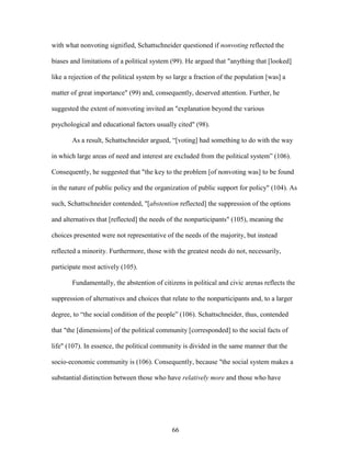 66
with what nonvoting signified, Schattschneider questioned if nonvoting reflected the
biases and limitations of a political system (99). He argued that "anything that [looked]
like a rejection of the political system by so large a fraction of the population [was] a
matter of great importance" (99) and, consequently, deserved attention. Further, he
suggested the extent of nonvoting invited an "explanation beyond the various
psychological and educational factors usually cited" (98).
As a result, Schattschneider argued, “[voting] had something to do with the way
in which large areas of need and interest are excluded from the political system” (106).
Consequently, he suggested that "the key to the problem [of nonvoting was] to be found
in the nature of public policy and the organization of public support for policy" (104). As
such, Schattschneider contended, "[abstention reflected] the suppression of the options
and alternatives that [reflected] the needs of the nonparticipants" (105), meaning the
choices presented were not representative of the needs of the majority, but instead
reflected a minority. Furthermore, those with the greatest needs do not, necessarily,
participate most actively (105).
Fundamentally, the abstention of citizens in political and civic arenas reflects the
suppression of alternatives and choices that relate to the nonparticipants and, to a larger
degree, to “the social condition of the people” (106). Schattschneider, thus, contended
that "the [dimensions] of the political community [corresponded] to the social facts of
life" (107). In essence, the political community is divided in the same manner that the
socio-economic community is (106). Consequently, because "the social system makes a
substantial distinction between those who have relatively more and those who have
 