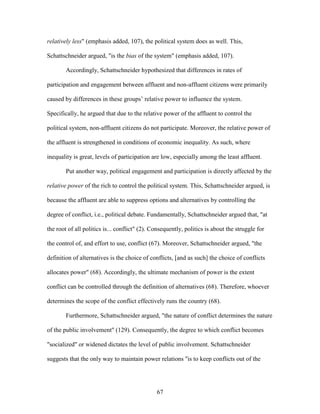 67
relatively less" (emphasis added, 107), the political system does as well. This,
Schattschneider argued, "is the bias of the system" (emphasis added, 107).
Accordingly, Schattschneider hypothesized that differences in rates of
participation and engagement between affluent and non-affluent citizens were primarily
caused by differences in these groups’ relative power to influence the system.
Specifically, he argued that due to the relative power of the affluent to control the
political system, non-affluent citizens do not participate. Moreover, the relative power of
the affluent is strengthened in conditions of economic inequality. As such, where
inequality is great, levels of participation are low, especially among the least affluent.
Put another way, political engagement and participation is directly affected by the
relative power of the rich to control the political system. This, Schattschneider argued, is
because the affluent are able to suppress options and alternatives by controlling the
degree of conflict, i.e., political debate. Fundamentally, Schattschneider argued that, "at
the root of all politics is... conflict" (2). Consequently, politics is about the struggle for
the control of, and effort to use, conflict (67). Moreover, Schattschneider argued, "the
definition of alternatives is the choice of conflicts, [and as such] the choice of conflicts
allocates power" (68). Accordingly, the ultimate mechanism of power is the extent
conflict can be controlled through the definition of alternatives (68). Therefore, whoever
determines the scope of the conflict effectively runs the country (68).
Furthermore, Schattschneider argued, "the nature of conflict determines the nature
of the public involvement" (129). Consequently, the degree to which conflict becomes
"socialized" or widened dictates the level of public involvement. Schattschneider
suggests that the only way to maintain power relations "is to keep conflicts out of the
 