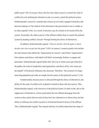68
public arena" (38). In essence, those who have the relative power to control the scale of
conflict do so by defining the alternatives and, as a result, control the political system.
Schattschneider, moreover, contends that citizens are not really engaged with policy and
decision-making, as "the relation of the electorate to the government is not as simple as
[is often argued]" (102). As a result, it becomes easy for citizens to be turned off by the
system. Essentially, the relative power of the affluent enables them to control the political
system by keeping conflicts "private" through limiting the choice of alternatives.
In addition, Schattschneider argued, “whoever decides what the game is about
decides also who can get into the game” (105). In essence, it matters greatly who decides
the rules because they define the “requirements for success” and if these “requirements”
limit options and choices, individuals will find it increasingly fruitless to engage and
participate. Schattschneider argued further that “the way in which issues get referred to
the public, the scale of competition and organization, and above all by what issues are
developed” (110) directly influences the electorate. Therefore, “the existence of a large
nonvoting population provides an insight into the nature of the [political] system” (110).
Fundamentally, because power is allocated through the choice of alternatives, the
ability for the scale of conflict to be widened is limited to those who have power. This,
Schattschneider argued, is the limitation of the political system. In other words, due to the
suppression of alternatives, citizen, particularly the non-affluent disengage from the
system as they realize that not only do they have few alternatives to choose from, but the
ability to influence the conflict (system) is limited and biased in favour of the affluent.
Thus, Schattschneider argued, "the unequal intensity of conflict determines the shape of
 
