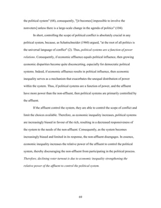 69
the political system" (68), consequently, "[it becomes] impossible to involve the
nonvoters] unless there is a large-scale change in the agenda of politics" (104).
In short, controlling the scope of political conflict is absolutely crucial in any
political system, because, as Schattschneider (1960) argued, "at the root of all politics is
the universal language of conflict" (2). Thus, political systems are a function of power
relations. Consequently, if economic affluence equals political influence, then growing
economic disparities become quite disconcerting, especially for democratic political
systems. Indeed, if economic affluence results in political influence, then economic
inequality serves as a mechanism that exacerbates the unequal distribution of power
within the system. Thus, if political systems are a function of power, and the affluent
have more power than the non-affluent, then political systems are primarily controlled by
the affluent.
If the affluent control the system, they are able to control the scope of conflict and
limit the choices available. Therefore, as economic inequality increases, political systems
are increasingly biased in favour of the rich, resulting in a decreased responsiveness of
the system to the needs of the non-affluent. Consequently, as the system becomes
increasingly biased and limited in its response, the non-affluent disengages. In essence,
economic inequality increases the relative power of the affluent to control the political
system, thereby discouraging the non-affluent from participating in the political process.
Therefore, declining voter turnout is due to economic inequality strengthening the
relative power of the affluent to control the political system.
 