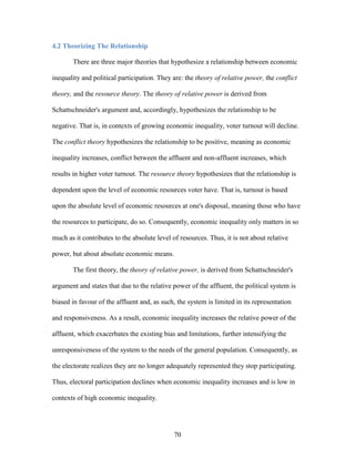 70
4.2 Theorizing The Relationship
There are three major theories that hypothesize a relationship between economic
inequality and political participation. They are: the theory of relative power, the conflict
theory, and the resource theory. The theory of relative power is derived from
Schattschneider's argument and, accordingly, hypothesizes the relationship to be
negative. That is, in contexts of growing economic inequality, voter turnout will decline.
The conflict theory hypothesizes the relationship to be positive, meaning as economic
inequality increases, conflict between the affluent and non-affluent increases, which
results in higher voter turnout. The resource theory hypothesizes that the relationship is
dependent upon the level of economic resources voter have. That is, turnout is based
upon the absolute level of economic resources at one's disposal, meaning those who have
the resources to participate, do so. Consequently, economic inequality only matters in so
much as it contributes to the absolute level of resources. Thus, it is not about relative
power, but about absolute economic means.
The first theory, the theory of relative power, is derived from Schattschneider's
argument and states that due to the relative power of the affluent, the political system is
biased in favour of the affluent and, as such, the system is limited in its representation
and responsiveness. As a result, economic inequality increases the relative power of the
affluent, which exacerbates the existing bias and limitations, further intensifying the
unresponsiveness of the system to the needs of the general population. Consequently, as
the electorate realizes they are no longer adequately represented they stop participating.
Thus, electoral participation declines when economic inequality increases and is low in
contexts of high economic inequality.
 