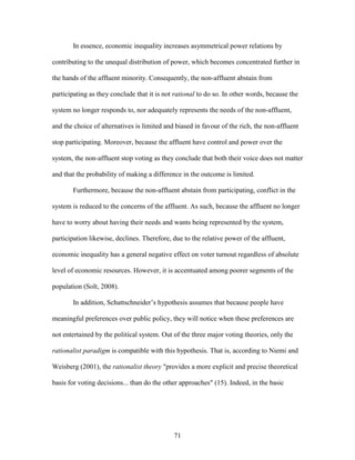 71
In essence, economic inequality increases asymmetrical power relations by
contributing to the unequal distribution of power, which becomes concentrated further in
the hands of the affluent minority. Consequently, the non-affluent abstain from
participating as they conclude that it is not rational to do so. In other words, because the
system no longer responds to, nor adequately represents the needs of the non-affluent,
and the choice of alternatives is limited and biased in favour of the rich, the non-affluent
stop participating. Moreover, because the affluent have control and power over the
system, the non-affluent stop voting as they conclude that both their voice does not matter
and that the probability of making a difference in the outcome is limited.
Furthermore, because the non-affluent abstain from participating, conflict in the
system is reduced to the concerns of the affluent. As such, because the affluent no longer
have to worry about having their needs and wants being represented by the system,
participation likewise, declines. Therefore, due to the relative power of the affluent,
economic inequality has a general negative effect on voter turnout regardless of absolute
level of economic resources. However, it is accentuated among poorer segments of the
population (Solt, 2008).
In addition, Schattschneider’s hypothesis assumes that because people have
meaningful preferences over public policy, they will notice when these preferences are
not entertained by the political system. Out of the three major voting theories, only the
rationalist paradigm is compatible with this hypothesis. That is, according to Niemi and
Weisberg (2001), the rationalist theory "provides a more explicit and precise theoretical
basis for voting decisions... than do the other approaches" (15). Indeed, in the basic
 