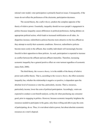 72
rational voter model, voter participation is primarily based on issues. Consequently, if the
issues do not reflect the preferences of the electorate, participation decreases.
The second theory, the conflict theory, predicts the complete opposite of the
theory of relative power. Essentially, inequality should increase people’s engagement in
politics because inequality causes differences in political preferences, fueling debates on
appropriate political action, which leads to increased mobilization on all sides. As
disparities increase, redistributive policies become more attractive to the less affluent as
they attempt to rectify their economic conditions. However, redistributive policies
become more costly to the affluent, thus wealthy individuals will increasingly become
forceful in their opposition to these policies. As such, participation is expected to increase
as conflict between the affluent and non-affluent intensifies. Therefore, increasing
economic inequality has a general positive effect on voter turnout regardless of economic
status (Solt, 2008).
The third theory, the resource theory, is in the middle of the theory of relative
power and conflict theory. That is, according to the resource theory, the effect economic
inequality has, whether the relationship is negative or positive, is dependent upon the
absolute level of resources a voter has, particularly, income. That is, resources,
particularly income, lower the costs of political participation. Accordingly, voters are
expected to conduct a cost-benefit analysis, as they do when purchasing any consumer
good, prior to engaging in politics. However, because economic inequality heightens the
resources needed to participate in the game, only those willing and able to pay the costs
of participating, do so. Thus, it is not about relative power, but about absolute economic
resources at a voter's disposal.
 