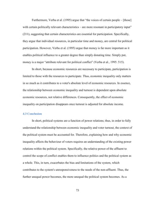 73
Furthermore, Verba et al. (1995) argue that “the voices of certain people – [those]
with certain politically relevant characteristics – are more resonant in participatory input”
(211), suggesting that certain characteristics are essential for participation. Specifically,
they argue that individual resources, in particular time and money, are central for political
participation. However, Verba et al. (1995) argue that money is far more important as it
enables political influence to a greater degree than simply donating time. Simply put,
money is a major “attribute relevant for political conflict” (Verba et al., 1995: 515).
In short, because economic resources are necessary to participate, participation is
limited to those with the resources to participate. Thus, economic inequality only matters
in so much as it contributes to a voter's absolute level of economic resources. In essence,
the relationship between economic inequality and turnout is dependent upon absolute
economic resources, not relative differences. Consequently, the effect of economic
inequality on participation disappears once turnout is adjusted for absolute income.
4.3 Conclusion
In short, political systems are a function of power relations; thus, in order to fully
understand the relationship between economic inequality and voter turnout, the context of
the political system must be accounted for. Therefore, explaining how and why economic
inequality affects the behaviour of voters requires an understanding of the existing power
relations within the political system. Specifically, the relative power of the affluent to
control the scope of conflict enables them to influence politics and the political system as
a whole. This, in turn, exacerbates the bias and limitations of the system, which
contributes to the system's unresponsiveness to the needs of the non-affluent. Thus, the
further unequal power becomes, the more unequal the political system becomes. As a
 