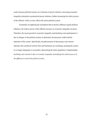 74
result, because political systems are a function of power relations, increasing economic
inequality entrenches asymmetrical power relations, further increasing the relative power
of the affluent, which, in turn, affects the entire political system.
Essentially, by applying the assumption that economic affluence equals political
influence, the relative power of the affluent increases as economic inequality increases.
Therefore, the recent growth in economic inequality and declining voter participation is
due to changes in the political system, in particular, the processes within and the
operation of the system. Specifically, the phenomenon of decreasing voter turnout
indicates that a political system's bias and limitations are escalating, meaning the system
is no longer adequately or accurately representing the entire population. Fundamentally,
declining voter turnout is due to economic inequality intensifying the relative power of
the affluent to control the political system.
 