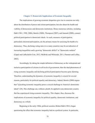 75
Chapter 5: Democratic Implications of Economic Inequality
The implications of growing economic disparities give rise to concerns not only
about the distribution of power and citizen participation, but also about the health and
viability of democracies and democratic institutions. Hence numerous scholars, including
Dahl (1961; 1998; 2006), Bartels (2008), Thompson (2007), and Janmatt (2008), connect
political participation to democratic ideals. As such, measures of participation,
particularly electoral participation, are the primary means for assessing the health of a
democracy. Thus, declining voting rates in so many countries may be an indication of
increasing inequalities and a growing “democratic deficit" or "democratic malaise"
(Uppal and LaRochelle-Cote, 2012; McBride and Whiteside, 2011; Pammet and LeDuc,
2003).
Accordingly, by taking the simple definition of democracy as the widespread and
inclusive participation of citizens in all levels of government, then the dual phenomena of
rising economic inequality and declining political participation become quite alarming.
Therefore, understanding the dynamics of economic inequality is crucial for several
reasons, particularly for political equality and democracy. Indeed, Bartels (2008) argues
that "[e]scalting economic inequality poses a crucial challenge to America's democratic
ideals" (28). This challenge can, without a doubt, be applied to any democratic country
that has experienced rising economic inequality. This chapter, thus, discusses the
implications of economic inequality for political equality, democratic institutions, and
democracy as a whole.
Beginning in the early 1960s, political scientist, Robert Dahl (1961), began
questioning the effect that economic inequality had on a political system. In particular,
 
