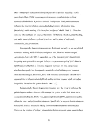 76
Dahl (1961) argued that economic inequality resulted in political inequality. That is,
according to Dahl (1961), because economic resources contribute to the political
resources of individuals. A political resource "is any means that a person can use to
influence the behavior of other persons, [including] money, information, time,
[knowledge] social standing, effective rights, [and] votes” (Dahl, 2006: 51). Therefore,
someone who is affluent not only has the money, but the time, education, understanding,
and social status to influence political behaviours and decisions of individuals,
communities, and governments.
Consequently, if economic resources are distributed unevenly, so too are political
resources, meaning political influence and power have, likewise, become unequal.
Accordingly, Kenworthy (2013) argues that one of the main concerns with economic
inequality is the potential for unequal "influence on government policy" (112). Bartels
(2008) argues further that as economic inequality increases, not only are resources
distributed unequally, but the responsiveness of elected officials to poorer economic
strata becomes unequal. In essence, those with economic resources (the affluent) have
greater ability to influence elected officials and the political process, which entrenches
inequalities further into the system (Bartels, 2008: 253).
Fundamentally, those with economic resources have the power to influence the
political system and are, therefore, able to shape the system to suite their needs and/or
desires (Schattschneider, 1960). Thus, according to Bartels (2008), economic inequality
affects the views and politics of the electorate. Specifically, he suggests that the electorate
believe that political influence is wholly controlled and limited to the affluent (252).
Moreover, the opinions of ordinary citizens in the bottom economic strata appear to have
 