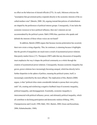 77
no effect on the behaviour of elected officials (275). As such, Atkinson criticizes the
"assumption that government policy responds directly to the economic interests of the so-
called median-voter" (Bartels, 2008: 26), arguing instead that policies of redistribution
are shaped by the preferences of political interest groups. Consequently, if one lacks the
economic resources to have political influence, then one’s interests are not
accommodated by the political system. Dahl (1998) thus, questions who speaks and
defends the interests of those whose voices are not heard?
In addition, Bartels (2008) argues that because income polarization has occurred,
there now exists a rising oligarchy. This, he continues, is alarming because it highlights
that the growth of inequalities are much more a result of asymmetrical power relations
than purely market forces (17). Thompson (2007) adds that any discussion of inequality
must emphasize the way it shapes the political community as a whole through the
creation of asymmetrical power relations. Consequently, because economic inequality has
grown, power relations have increasingly becoming unequal, which has directly led to
further disparities in the sphere of politics, meaning the political system, itself, is
increasingly controlled by the most affluent. The implication of this, Bartels (2008)
argues, is that “political elites retain considerable latitude to pursue their own policy
ends” (4), creating and reinforcing a negative feedback loop of economic inequality,
political inequality, and disengagement. Essentially, economic inequality is
interconnected with political influence, power, and ultimately political inequality, which
all contribute to declining participation and democratic malaise (Osberg, 1991;
Champernowne and Cowell, 1998; Dahl, 1961; Bartels, 2008; Green and Kesselman,
2006; Schattschneider, 1960).
 
