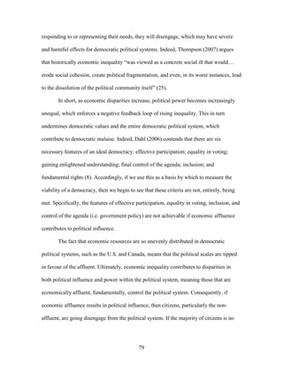 79
responding to or representing their needs, they will disengage, which may have severe
and harmful effects for democratic political systems. Indeed, Thompson (2007) argues
that historically economic inequality “was viewed as a concrete social ill that would…
erode social cohesion, create political fragmentation, and even, in its worst instances, lead
to the dissolution of the political community itself” (25).
In short, as economic disparities increase, political power becomes increasingly
unequal, which enforces a negative feedback loop of rising inequality. This in turn
undermines democratic values and the entire democratic political system, which
contribute to democratic malaise. Indeed, Dahl (2006) contends that there are six
necessary features of an ideal democracy: effective participation; equality in voting;
gaining enlightened understanding; final control of the agenda; inclusion; and
fundamental rights (8). Accordingly, if we use this as a basis by which to measure the
viability of a democracy, then we begin to see that these criteria are not, entirely, being
met. Specifically, the features of effective participation, equality in voting, inclusion, and
control of the agenda (i.e. government policy) are not achievable if economic affluence
contributes to political influence.
The fact that economic resources are so unevenly distributed in democratic
political systems, such as the U.S. and Canada, means that the political scales are tipped
in favour of the affluent. Ultimately, economic inequality contributes to disparities in
both political influence and power within the political system, meaning those that are
economically affluent, fundamentally, control the political system. Consequently, if
economic affluence results in political influence, then citizens, particularly the non-
affluent, are going disengage from the political system. If the majority of citizens is no
 